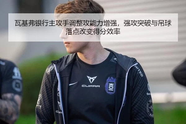 瓦基弗银行主攻手调整攻能力增强，强攻突破与吊球落点改变得分效率